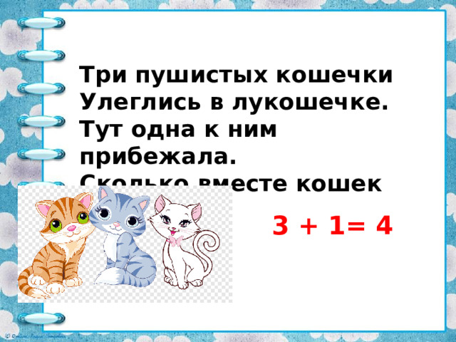 Три пушистых кошечки Улеглись в лукошечке. Тут одна к ним прибежала. Сколько вместе кошек стало? 3 + 1= 4 
