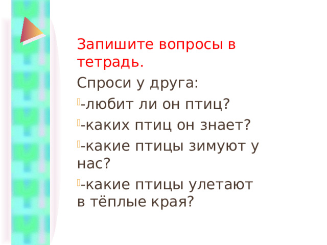 Запишите вопросы в тетрадь. Спроси у друга: -любит ли он птиц? -каких птиц он знает? -какие птицы зимуют у нас? -какие птицы улетают в тёплые края? 