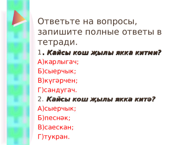 Ответьте на вопросы, запишите полные ответы в тетради. 1 . Кайсы кош җылы якка китми? А)карлыгач; Б)сыерчык; В)күгәрчен; Г)сандугач. 2. Кайсы кош җылы якка китә? А)сыерчык; Б)песнәк; В)саескан; Г)тукран. 