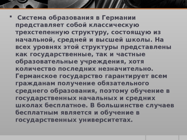  Система образования в Германии представляет собой классическую трехстепенную структуру, состоящую из начальной, средней и высшей школы. На всех уровнях этой структуры представлены как государственные, так и частные образовательные учреждения, хотя количество последних незначительно. Германское государство гарантирует всем гражданам получение обязательного среднего образования, поэтому обучение в государственных начальных и средних школах бесплатное. В большинстве случаев бесплатным является и обучение в государственных университетах. 