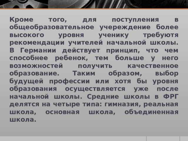 Кроме того, для поступления в общеобразовательное учереждение более высокого уровня ученику требуютя рекомендации учителей начальной школы. В Германии действует принцип, что чем способнее ребенок, тем больше у него возможностей получить качественное образование. Таким образом, выбор будущей профессии или хотя бы уровня образования осуществляется уже после начальной школы. Средние школы в ФРГ делятся на четыре типа: гимназия, реальная школа, основная школа, объединенная школа.  