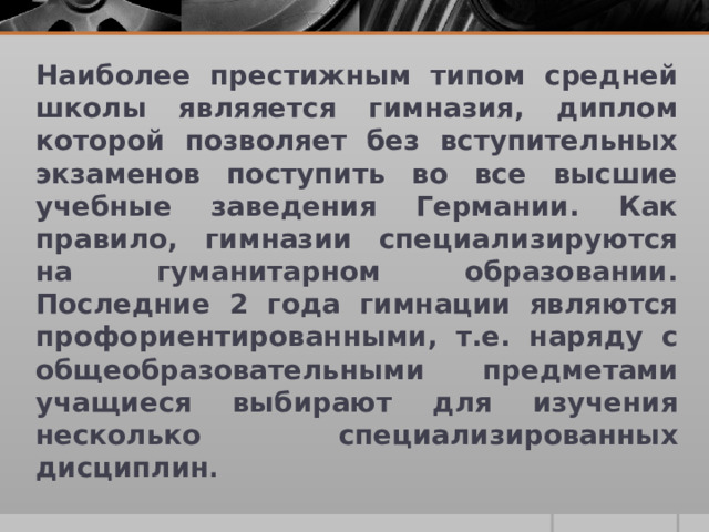 Наиболее престижным типом средней школы являяется гимназия, диплом которой позволяет без вступительных экзаменов поступить во все высшие учебные заведения Германии. Как правило, гимназии специализируются на гуманитарном образовании. Последние 2 года гимнации являются профориентированными, т.е. наряду с общеобразовательными предметами учащиеся выбирают для изучения несколько специализированных дисциплин .  