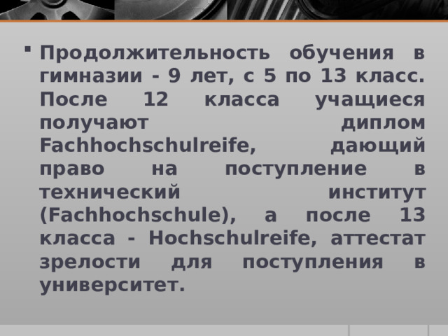 Продолжительность обучения в гимназии - 9 лет, с 5 по 13 класс. После 12 класса учащиеся получают диплом Fachhochschulreife, дающий право на поступление в технический институт (Fachhochschule), а после 13 класса - Hochschulreife, аттестат зрелости для поступления в университет.  