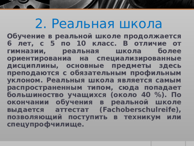 2. Реальная школа Обучение в реальной школе продолжается 6 лет, с 5 по 10 класс. В отличие от гимназии, реальная школа более ориентированиа на специализированные дисциплины, основные предметы здесь преподаются с обязательным профильным уклоном. Реальныя школа является самым распространенным типом, сюда попадает большиноство учащихся (около 40 %). По окончании обучения в реальной школе выдается аттестат (Fachoberschulreife), позволяющий поступить в техникум или спецупрофчилище. 