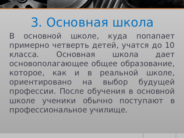 3. Основная школа В основной школе, куда попапает примерно четверть детей, учатся до 10 класса. Основная школа дает основополагающее общее образование, которое, как и в реальной школе, ориентировано на выбор будущей профессии. После обучения в основной школе ученики обычно поступают в профессиональное училище. 