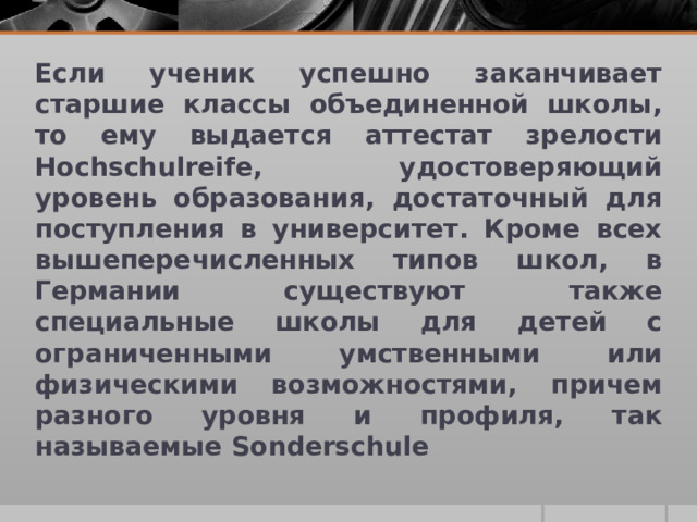 Если ученик успешно заканчивает старшие классы объединенной школы, то ему выдается аттестат зрелости Hochschulreife, удостоверяющий уровень образования, достаточный для поступления в университет. Кроме всех вышеперечисленных типов школ, в Германии существуют также специальные школы для детей с ограниченными умственными или физическими возможностями, причем разного уровня и профиля, так называемые Sonderschule 