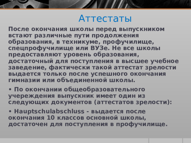  Аттестаты После окончания школы перед выпускником встают различные пути продолжения образования, в техникуме, профучилище, спецпрофучилище или ВУЗе. Не все школы предоставляют уровень образования, достаточный для поступления в высшее учебное заведение, фактически такой аттестат зрелости выдается только после успешного окончания гимназии или объединенной школы. • По окончании общеобразовательного учереждения выпускник имеет один из следующих документов (аттестатов зрелости): • Hauptschulabschluss - выдается после окончания 10 классов основной школы, достаточен для поступления в профучилище. 