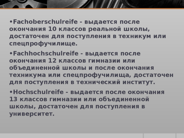 • Fachoberschulreife - выдается после окончания 10 классов реальной школы, достаточен для поступления в техникум или спецпрофучилище. • Fachhochschulreife - выдается после окончания 12 классов гимназии или объединенной школы и после окончания техникума или спецпрофучилища, достаточен для поступления в технический институт. • Hochschulreife - выдается после окончания 13 классов гимназии или объединенной школы, достаточен для поступления в университет.  