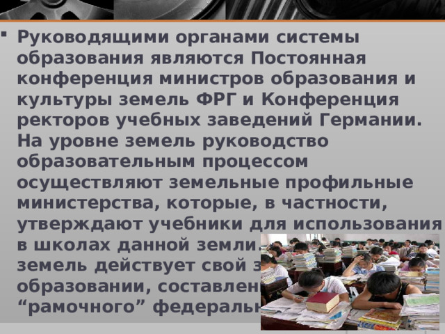 Руководящими органами системы образования являются Постоянная конференция министров образования и культуры земель ФРГ и Конференция ректоров учебных заведений Германии. На уровне земель руководство образовательным процессом осуществляют земельные профильные министерства, которые, в частности, утверждают учебники для использования в школах данной земли. В каждой из земель действует свой закон об образовании, составленный на основе “рамочного” федерального закона.  