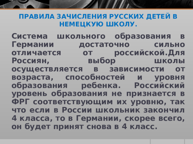 ПРАВИЛА ЗАЧИСЛЕНИЯ РУССКИХ ДЕТЕЙ В НЕМЕЦКУЮ ШКОЛУ.    Система школьного образования в Германии достаточно сильно отличается от российской.Для Россиян, выбор школы осуществляется в зависимости от возраста, способностей и уровня образования ребенка. Российский уровень образования не признается в ФРГ соответствующим их уровню, так что если в России школьник закончил 4 класса, то в Германии, скорее всего, он будет принят снова в 4 класс.  