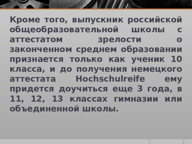 Кроме того, выпускник российской общеобразовательной школы с аттестатом зрелости о законченном среднем образовании признается только как ученик 10 класса, и до получения немецкого аттестата Hochschulreife ему придется доучиться еще 3 года, в 11, 12, 13 классах гимназии или объединенной школы.  