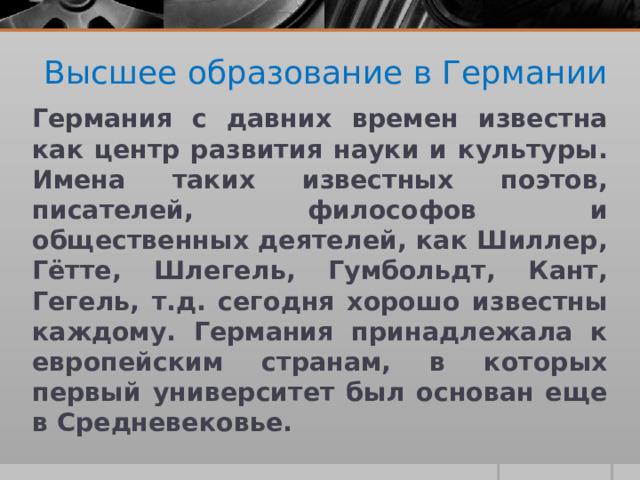 Высшее образование в Германии Германия с давних времен известна как центр развития науки и культуры. Имена таких известных поэтов, писателей, философов и общественных деятелей, как Шиллер, Гётте, Шлегель, Гумбольдт, Кант, Гегель, т.д. сегодня хорошо известны каждому. Германия принадлежала к европейским странам, в которых первый университет был основан еще в Средневековье. 