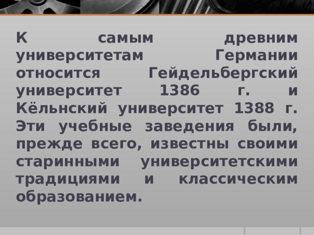 К самым древним университетам Германии относится Гейдельбергский университет 1386 г. и Кёльнский университет 1388 г. Эти учебные заведения были, прежде всего, известны своими старинными университетскими традициями и классическим образованием.  