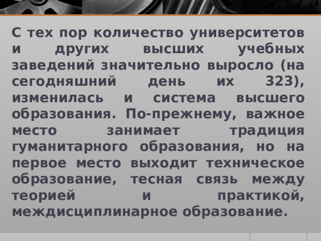 С тех пор количество университетов и других высших учебных заведений значительно выросло (на сегодняшний день их 323), изменилась и система высшего образования. По-прежнему, важное место занимает традиция гуманитарного образования, но на первое место выходит техническое образование, тесная связь между теорией и практикой, междисциплинарное образование. 