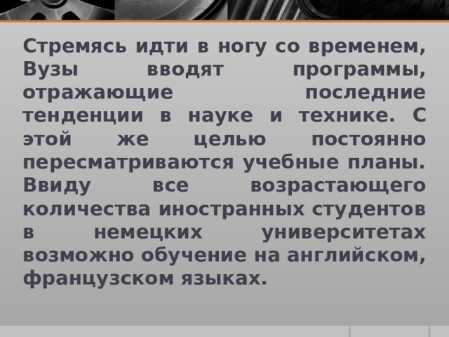 Стремясь идти в ногу со временем, Вузы вводят программы, отражающие последние тенденции в науке и технике. С этой же целью постоянно пересматриваются учебные планы. Ввиду все возрастающего количества иностранных студентов в немецких университетах возможно обучение на английском, французском языках. 