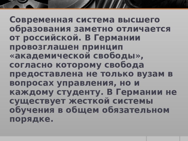 Современная система высшего образования заметно отличается от российской. В Германии провозглашен принцип «академической свободы», согласно которому свобода предоставлена не только вузам в вопросах управления, но и каждому студенту. В Германии не существует жесткой системы обучения в общем обязательном порядке.  