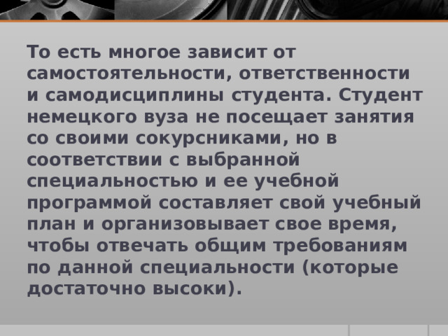 То есть многое зависит от самостоятельности, ответственности и самодисциплины студента. Студент немецкого вуза не посещает занятия со своими сокурсниками, но в соответствии с выбранной специальностью и ее учебной программой составляет свой учебный план и организовывает свое время, чтобы отвечать общим требованиям по данной специальности (которые достаточно высоки).  