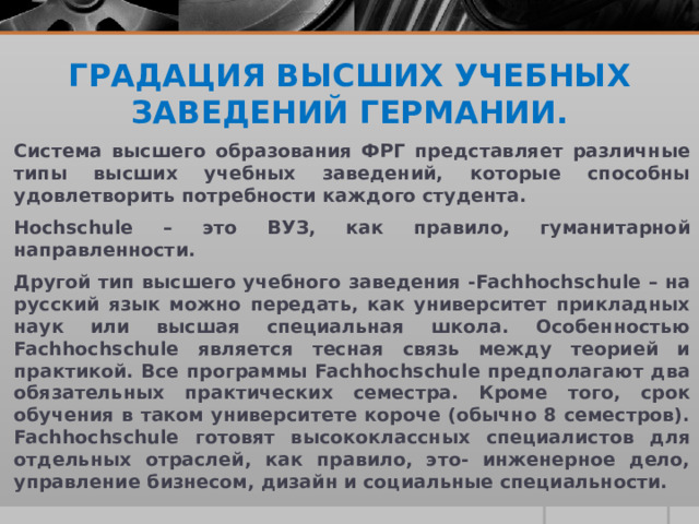 ГРАДАЦИЯ ВЫСШИХ УЧЕБНЫХ ЗАВЕДЕНИЙ ГЕРМАНИИ.   Система высшего образования ФРГ представляет различные типы высших учебных заведений, которые способны удовлетворить потребности каждого студента. Hochschule – это ВУЗ, как правило, гуманитарной направленности. Другой тип высшего учебного заведения -Fachhochschule – на русский язык можно передать, как университет прикладных наук или высшая специальная школа. Особенностью Fachhochschule является тесная связь между теорией и практикой. Все программы Fachhochschule предполагают два обязательных практических семестра. Кроме того, срок обучения в таком университете короче (обычно 8 семестров). Fachhochschule готовят высококлассных специалистов для отдельных отраслей, как правило, это- инженерное дело, управление бизнесом, дизайн и социальные специальности. 