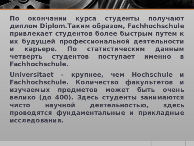 По окончании курса студенты получают диплом Diplom.Таким образом, Fachhochschule привлекает студентов более быстрым путем к их будущей профессиональной деятельности и карьере. По статистическим данным четверть студентов поступает именно в Fachhochschule. Universitaet – крупнее, чем Hochschule и Fachhochschule. Количество факультетов и изучаемых предметов может быть очень велико (до 400). Здесь студенты занимаются чисто научной деятельностью, здесь проводятся фундаментальные и прикладные исследования.  