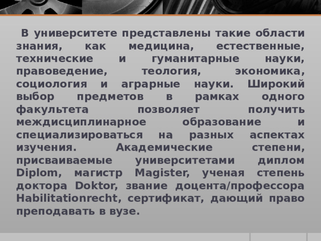  В университете представлены такие области знания, как медицина, естественные, технические и гуманитарные науки, правоведение, теология, экономика, социология и аграрные науки. Широкий выбор предметов в рамках одного факультета позволяет получить междисциплинарное образование и специализироваться на разных аспектах изучения. Академические степени, присваиваемые университетами диплом Diplom, магистр Magister, ученая степень доктора Doktor, звание доцента/профессора Habilitationrecht, сертификат, дающий право преподавать в вузе. 