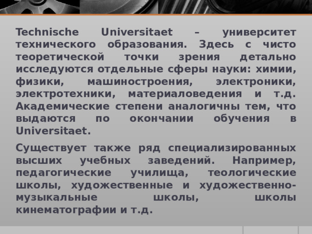 Technische Universitaet – университет технического образования. Здесь с чисто теоретической точки зрения детально исследуются отдельные сферы науки: химии, физики, машиностроения, электроники, электротехники, материаловедения и т.д. Академические степени аналогичны тем, что выдаются по окончании обучения в Universitaet. Существует также ряд специализированных высших учебных заведений. Например, педагогические училища, теологические школы, художественные и художественно-музыкальные школы, школы кинематографии и т.д.  