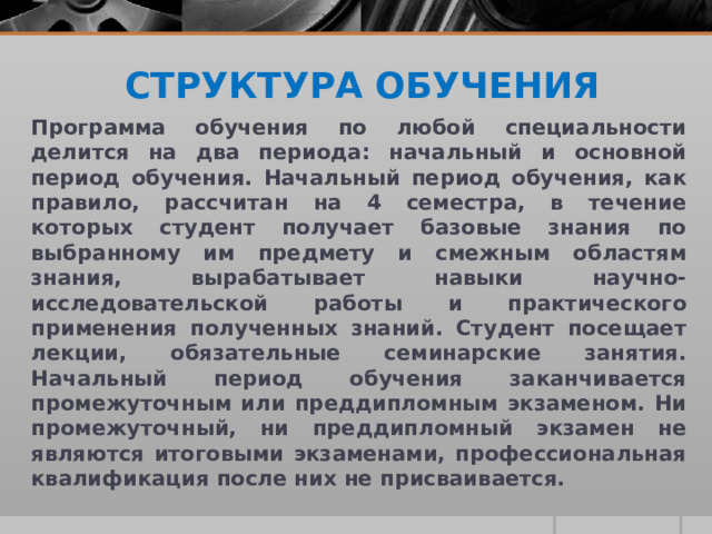 СТРУКТУРА ОБУЧЕНИЯ Программа обучения по любой специальности делится на два периода: начальный и основной период обучения. Начальный период обучения, как правило, рассчитан на 4 семестра, в течение которых студент получает базовые знания по выбранному им предмету и смежным областям знания, вырабатывает навыки научно-исследовательской работы и практического применения полученных знаний. Студент посещает лекции, обязательные семинарские занятия. Начальный период обучения заканчивается промежуточным или преддипломным экзаменом. Ни промежуточный, ни преддипломный экзамен не являются итоговыми экзаменами, профессиональная квалификация после них не присваивается. 