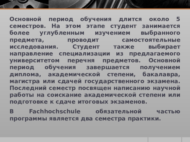 Основной период обучения длится около 5 семестров. На этом этапе студент занимается более углубленным изучением выбранного предмета, проводит самостоятельные исследования. Студент также выбирает направление специализации из предлагаемого университетом перечня предметов. Основной период обучения завершается получением диплома, академической степени, бакалавра, магистра или сдачей государственного экзамена. Последний семестр посвящен написанию научной работы на соискание академической степени или подготовке к сдаче итоговых экзаменов. В Fachhochschule обязательной частью программы является два семестра практики. 