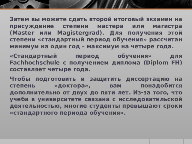 Затем вы можете сдать второй итоговый экзамен на присуждение степени мастера или магистра (Master или Magistergrad). Для получения этой степени «стандартный период обучения» рассчитан минимум на один год – максимум на четыре года. «Стандартный период обучения» для Fachhochschule с получением диплома (Diplom FH) составляет четыре года. Чтобы подготовить и защитить диссертацию на степень «доктора», вам понадобится дополнительно от двух до пяти лет. Из-за того, что учеба в университете связана с исследовательской деятельностью, многие студенты превышают сроки «стандартного периода обучения». 