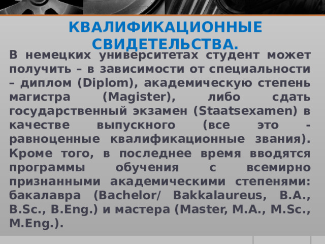 КВАЛИФИКАЦИОННЫЕ СВИДЕТЕЛЬСТВА.   В немецких университетах студент может получить – в зависимости от специальности – диплом (Diplom), академическую степень магистра (Magister), либо сдать государственный экзамен (Staatsexamen) в качестве выпускного (все это - равноценные квалификационные звания). Кроме того, в последнее время вводятся программы обучения с всемирно признанными академическими степенями: бакалавра (Bachelor/ Bakkalaureus, B.A., B.Sc., B.Eng.) и мастера (Master, M.A., M.Sc., M.Eng.). 