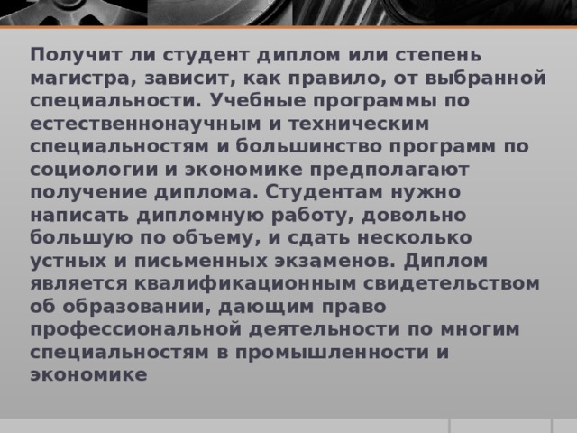 Получит ли студент диплом или степень магистра, зависит, как правило, от выбранной специальности. Учебные программы по естественнонаучным и техническим специальностям и большинство программ по социологии и экономике предполагают получение диплома. Студентам нужно написать дипломную работу, довольно большую по объему, и сдать несколько устных и письменных экзаменов. Диплом является квалификационным свидетельством об образовании, дающим право профессиональной деятельности по многим специальностям в промышленности и экономике 