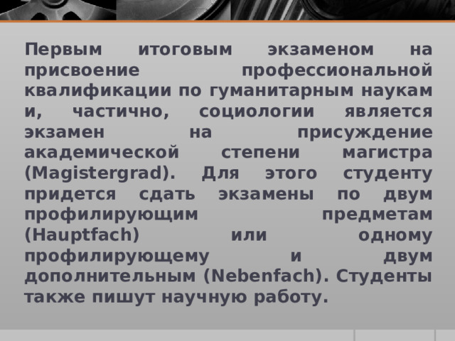 Первым итоговым экзаменом на присвоение профессиональной квалификации по гуманитарным наукам и, частично, социологии является экзамен на присуждение академической степени магистра (Magistergrad). Для этого студенту придется сдать экзамены по двум профилирующим предметам (Hauptfach) или одному профилирующему и двум дополнительным (Nebenfach). Студенты также пишут научную работу. 