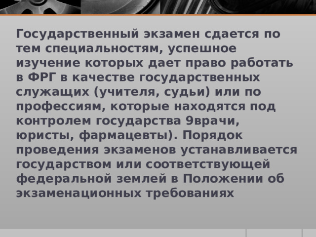 Государственный экзамен сдается по тем специальностям, успешное изучение которых дает право работать в ФРГ в качестве государственных служащих (учителя, судьи) или по профессиям, которые находятся под контролем государства 9врачи, юристы, фармацевты). Порядок проведения экзаменов устанавливается государством или соответствующей федеральной землей в Положении об экзаменационных требованиях  