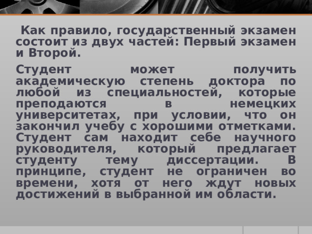  Как правило, государственный экзамен состоит из двух частей: Первый экзамен и Второй. Студент может получить академическую степень доктора по любой из специальностей, которые преподаются в немецких университетах, при условии, что он закончил учебу с хорошими отметками. Студент сам находит себе научного руководителя, который предлагает студенту тему диссертации. В принципе, студент не ограничен во времени, хотя от него ждут новых достижений в выбранной им области. 