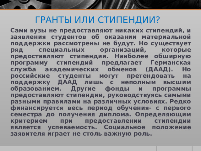 ГРАНТЫ ИЛИ СТИПЕНДИИ?    Сами вузы не предоставляют никаких стипендий, и заявления студентов об оказании материальной поддержки рассмотрены не будут. Но существует ряд специальных организаций, которые предоставляют стипендии. Наиболее обширную программу стипендий предлагает Германская служба академических обменов (ДААД). Но российские студенты могут претендовать на поддержку ДААД лишь с неполным высшим образованием. Другие фонды и программы предоставляют стипендии, руководствуясь самыми разными правилами на различных условиях. Редко финансируется весь период обучения- с первого семестра до получения диплома. Определяющим критерием при предоставлении стипендии является успеваемость. Социальное положение заявителя играет не столь важную роль. 