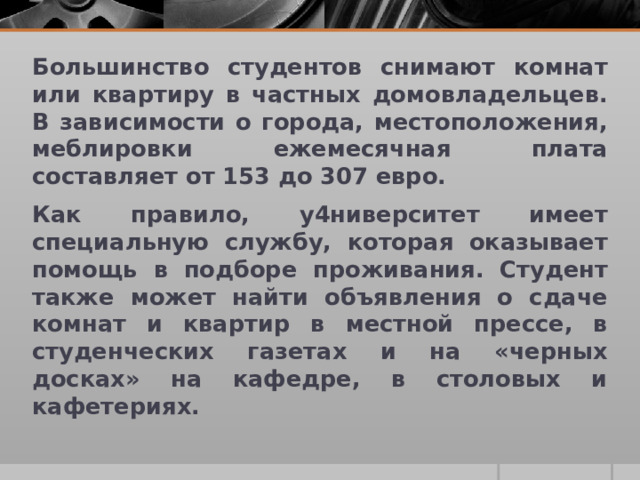 Большинство студентов снимают комнат или квартиру в частных домовладельцев. В зависимости о города, местоположения, меблировки ежемесячная плата составляет от 153 до 307 евро. Как правило, у4ниверситет имеет специальную службу, которая оказывает помощь в подборе проживания. Студент также может найти объявления о сдаче комнат и квартир в местной прессе, в студенческих газетах и на «черных досках» на кафедре, в столовых и кафетериях. 