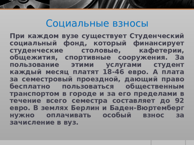 Социальные взносы При каждом вузе существует Студенческий социальный фонд, который финансирует студенческие столовые, кафетерии, общежития, спортивные сооружения. За пользование этими услугами студент каждый месяц платят 18-46 евро. А плата за семестровый проездной, дающий право бесплатно пользоваться общественным транспортом в городе и за его пределами в течение всего семестра составляет до 92 евро. В землях Берлин и Баден-Вюртемберг нужно оплачивать особый взнос за зачисление в вуз.  