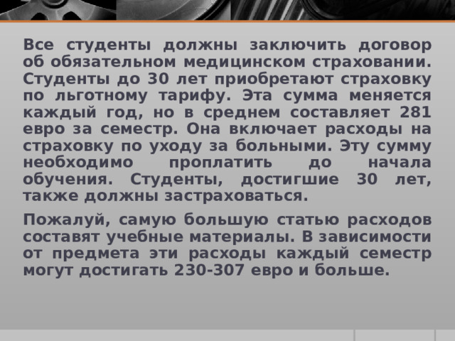 Все студенты должны заключить договор об обязательном медицинском страховании. Студенты до 30 лет приобретают страховку по льготному тарифу. Эта сумма меняется каждый год, но в среднем составляет 281 евро за семестр. Она включает расходы на страховку по уходу за больными. Эту сумму необходимо проплатить до начала обучения. Студенты, достигшие 30 лет, также должны застраховаться. Пожалуй, самую большую статью расходов составят учебные материалы. В зависимости от предмета эти расходы каждый семестр могут достигать 230-307 евро и больше. 