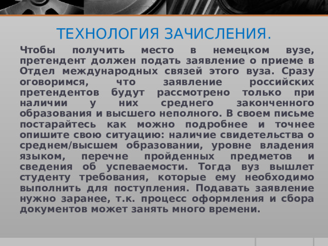 ТЕХНОЛОГИЯ ЗАЧИСЛЕНИЯ.   Чтобы получить место в немецком вузе, претендент должен подать заявление о приеме в Отдел международных связей этого вуза. Сразу оговоримся, что заявление российских претендентов будут рассмотрено только при наличии у них среднего законченного образования и высшего неполного. В своем письме постарайтесь как можно подробнее и точнее опишите свою ситуацию: наличие свидетельства о среднем/высшем образовании, уровне владения языком, перечне пройденных предметов и сведения об успеваемости. Тогда вуз вышлет студенту требования, которые ему необходимо выполнить для поступления. Подавать заявление нужно заранее, т.к. процесс оформления и сбора документов может занять много времени.  