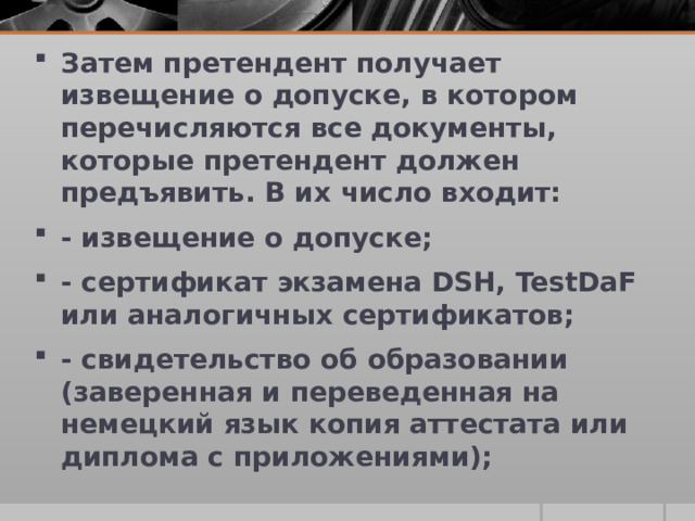 Затем претендент получает извещение о допуске, в котором перечисляются все документы, которые претендент должен предъявить. В их число входит: - извещение о допуске; - сертификат экзамена DSH, TestDaF или аналогичных сертификатов; - свидетельство об образовании (заверенная и переведенная на немецкий язык копия аттестата или диплома с приложениями);   