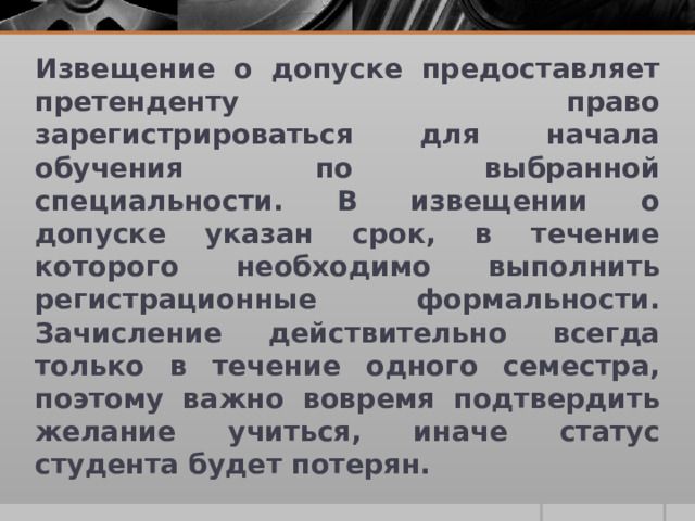 Извещение о допуске предоставляет претенденту право зарегистрироваться для начала обучения по выбранной специальности. В извещении о допуске указан срок, в течение которого необходимо выполнить регистрационные формальности. Зачисление действительно всегда только в течение одного семестра, поэтому важно вовремя подтвердить желание учиться, иначе статус студента будет потерян. 