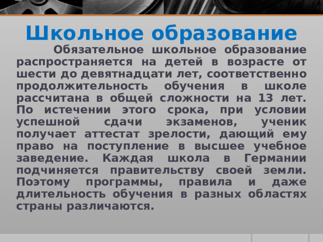 Школьное образование  Обязательное школьное образование распространяется на детей в возрасте от шести до девятнадцати лет, соответственно продолжительность обучения в школе рассчитана в общей сложности на 13 лет. По истечении этого срока, при условии успешной сдачи экзаменов, ученик получает аттестат зрелости, дающий ему право на поступление в высшее учебное заведение. Каждая школа в Германии подчиняется правительству своей земли. Поэтому программы, правила и даже длительность обучения в разных областях страны различаются. 