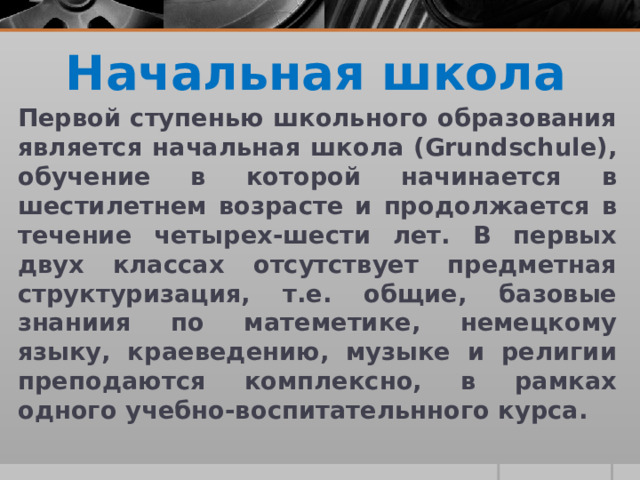 Начальная школа Первой ступенью школьного образования является начальная школа (Grundschule), обучение в которой начинается в шестилетнем возрасте и продолжается в течение четырех-шести лет. В первых двух классах отсутствует предметная структуризация, т.е. общие, базовые знаниия по матеметике, немецкому языку, краеведению, музыке и религии преподаются комплексно, в рамках одного учебно-воспитательнного курса.  