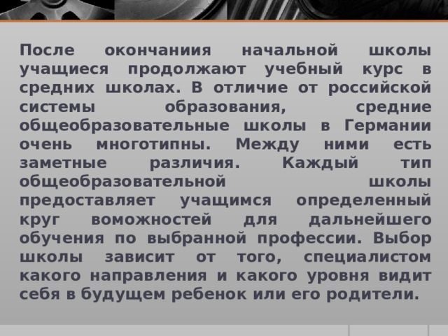 После окончаниия начальной школы учащиеся продолжают учебный курс в средних школах. В отличие от российской системы образования, средние общеобразовательные школы в Германии очень многотипны. Между ними есть заметные различия. Каждый тип общеобразовательной школы предоставляет учащимся определенный круг воможностей для дальнейшего обучения по выбранной профессии. Выбор школы зависит от того, специалистом какого направления и какого уровня видит себя в будущем ребенок или его родители.  