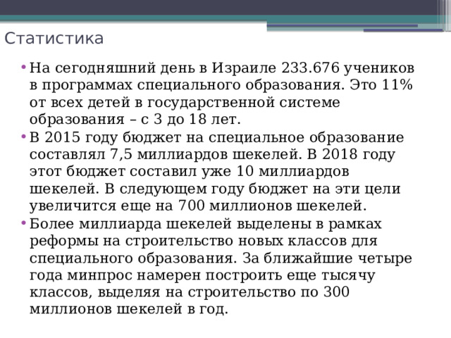 Статистика На сегодняшний день в Израиле 233.676 учеников в программах специального образования. Это 11% от всех детей в государственной системе образования – с 3 до 18 лет. В 2015 году бюджет на специальное образование составлял 7,5 миллиардов шекелей. В 2018 году этот бюджет составил уже 10 миллиардов шекелей. В следующем году бюджет на эти цели увеличится еще на 700 миллионов шекелей.  Более миллиарда шекелей выделены в рамках реформы на строительство новых классов для специального образования. За ближайшие четыре года минпрос намерен построить еще тысячу классов, выделяя на строительство по 300 миллионов шекелей в год. 