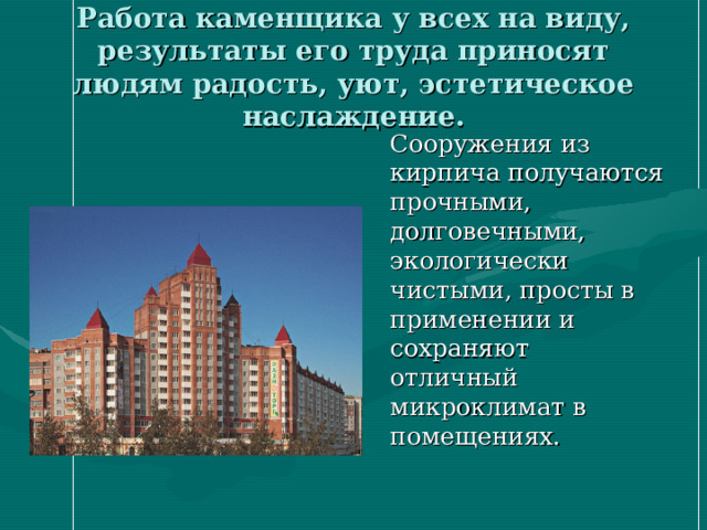 Работа каменщика у всех на виду, результаты его труда приносят людям радость, уют, эстетическое наслаждение.  Сооружения из кирпича получаются прочными, долговечными, экологически чистыми, просты в применении и сохраняют отличный микроклимат в помещениях.  