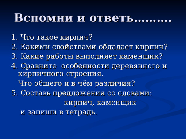 Вспомни и ответь………. 1. Что такое кирпич? 2. Какими свойствами обладает кирпич? 3. Какие работы выполняет каменщик? 4. Сравните особенности деревянного и кирпичного строения.  Что общего и в чём различия? 5. Составь предложения со словами:  кирпич, каменщик  и запиши в тетрадь.  