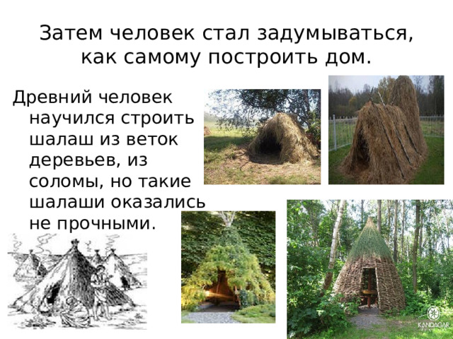 Затем человек стал задумываться, как самому построить дом. Древний человек научился строить шалаш из веток деревьев, из соломы, но такие шалаши оказались не прочными.  