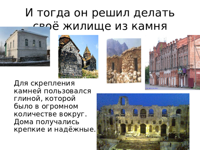 И тогда он решил делать своё жилище из камня  Для скрепления камней пользовался глиной, которой было в огромном количестве вокруг. Дома получались крепкие и надёжные.  