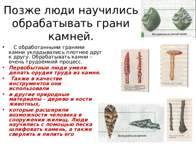 Позже люди научились обрабатывать грани камней.  С обработанными гранями камни укладывались плотнее друг к другу. Обрабатывать камни – очень трудоёмкий процесс. Первобытные люди умели делать орудия труда из камня.  Также в качестве инструментов они использовали и другие природные материалы – дерево и кости животных, которые расширили возможности человека в сооружении жилищ.  Люди научились с помощью песка шлифовать камень, а также сверлить и пилить его   
