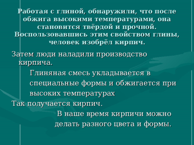 Работая с глиной, обнаружили, что после обжига высокими температурами, она становится твёрдой и прочной. Воспользовавшись этим свойством глины, человек изобрёл кирпич. Затем люди наладили производство кирпича.  Глиняная смесь укладывается в  специальные формы и обжигается при  высоких температурах Так получается кирпич.  В наше время кирпичи можно  делать разного цвета и формы.  
